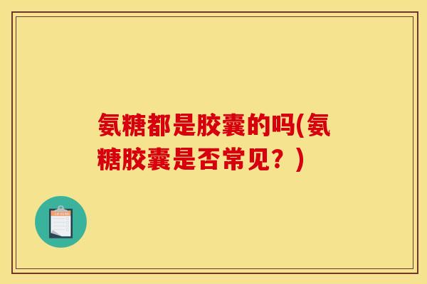 氨糖都是胶囊的吗(氨糖胶囊是否常见？)
