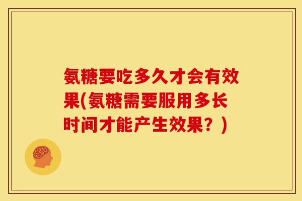 氨糖要吃多久才会有效果(氨糖需要服用多长时间才能产生效果?) 氨糖要吃多久才会有效果(氨糖需要服用多长时间才能产生效果?)