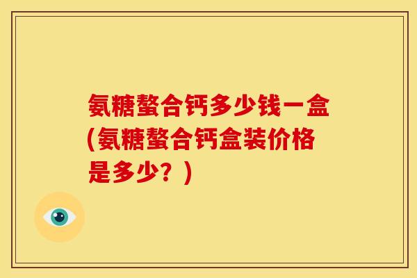 氨糖螯合钙多少钱一盒(氨糖螯合钙盒装价格是多少？)