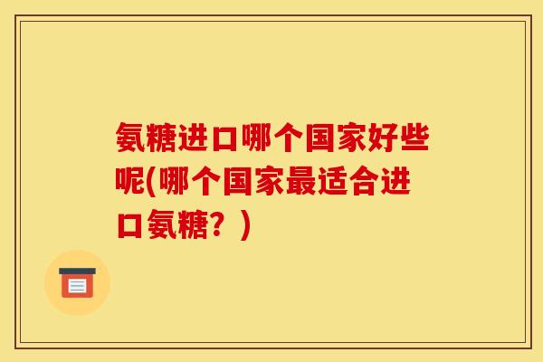 氨糖进口哪个国家好些呢(哪个国家适合进口氨糖?) 氨糖进口哪个国家好些呢(哪个国家适合进口氨糖?)