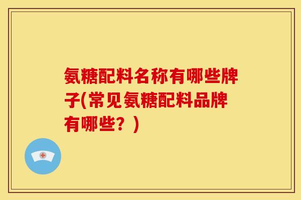 氨糖配料名称有哪些牌子(常见氨糖配料品牌有哪些？)