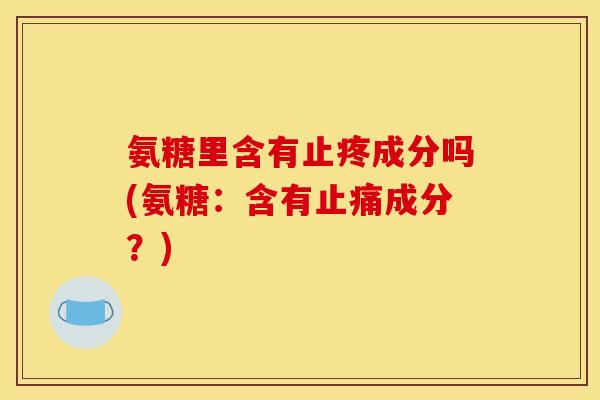 氨糖里含有止疼成分吗(氨糖：含有止痛成分？)