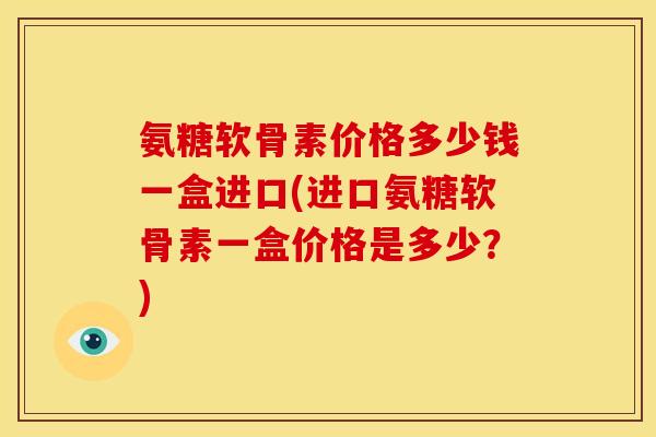 氨糖软骨素价格多少钱一盒进口(进口氨糖软骨素一盒价格是多少？)