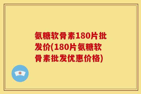 氨糖软骨素180片批发价(180片氨糖软骨素批发优惠价格)