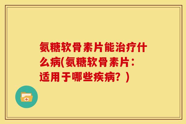 氨糖软骨素片能治疗什么病(氨糖软骨素片：适用于哪些疾病？)