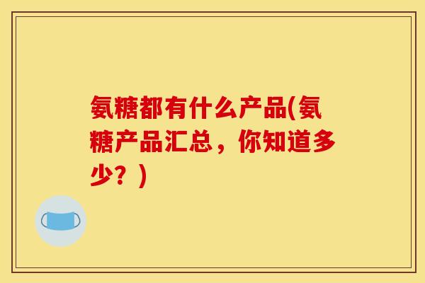 氨糖都有什么产品(氨糖产品汇总，你知道多少？)