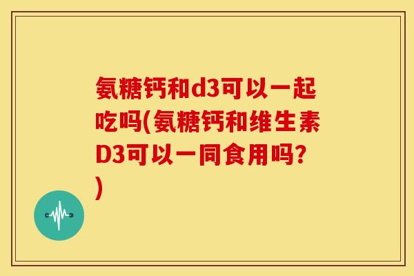 氨糖钙和d3可以一起吃吗(氨糖钙和维生素D3可以一同食用吗？)