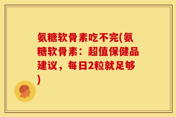氨糖软骨素吃不完(氨糖软骨素：超值保健品建议，每日2粒就足够)