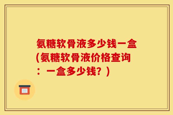 氨糖软骨液多少钱一盒(氨糖软骨液价格查询：一盒多少钱？)
