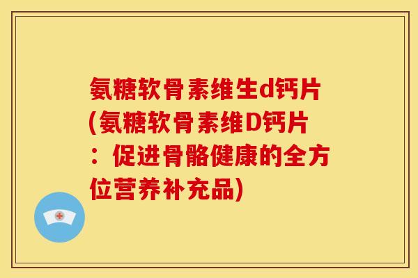 氨糖软骨素维生d钙片(氨糖软骨素维D钙片:促进骨骼健康的全方位营养补充品) 氨糖软骨素维生d钙片(氨糖软骨素维D钙片:促进骨骼健康的全方位营养补充品)