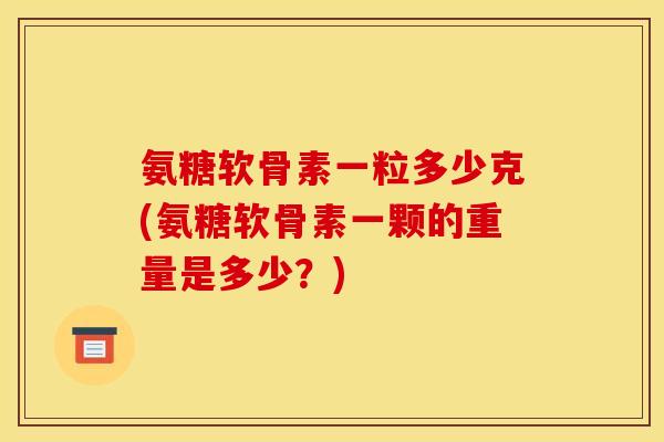氨糖软骨素一粒多少克(氨糖软骨素一颗的重量是多少？)