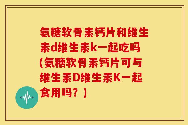 氨糖软骨素钙片和维生素d维生素k一起吃吗(氨糖软骨素钙片可与维生素D维生素K一起食用吗？)