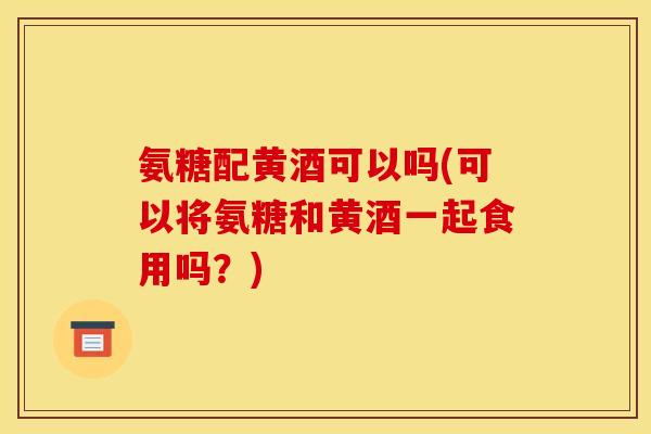 氨糖配黄酒可以吗(可以将氨糖和黄酒一起食用吗？)