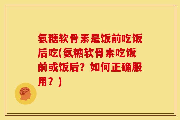 氨糖软骨素是饭前吃饭后吃(氨糖软骨素吃饭前或饭后？如何正确服用？)