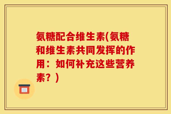 氨糖配合维生素(氨糖和维生素共同发挥的作用：如何补充这些营养素？)