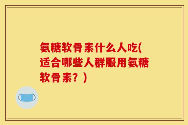 氨糖软骨素什么人吃(适合哪些人群服用氨糖软骨素？)