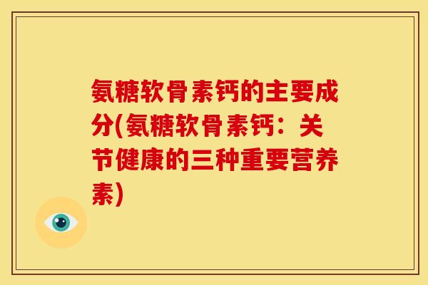 氨糖软骨素钙的主要成分(氨糖软骨素钙：关节健康的三种重要营养素)