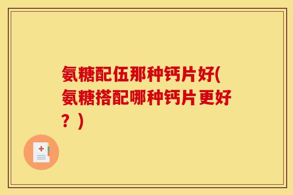 氨糖配伍那种钙片好(氨糖搭配哪种钙片更好?) 氨糖配伍那种钙片好(氨糖搭配哪种钙片更好?)