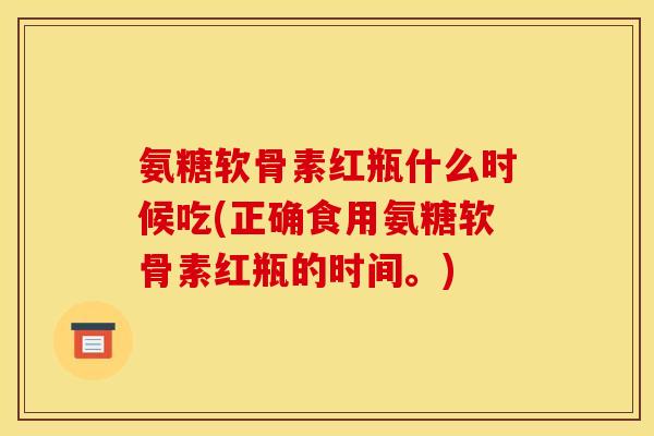 氨糖软骨素红瓶什么时候吃(正确食用氨糖软骨素红瓶的时间。) 氨糖软骨素红瓶什么时候吃(正确食用氨糖软骨素红瓶的时间。)