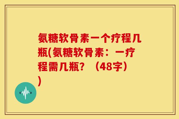 氨糖软骨素一个疗程几瓶(氨糖软骨素：一疗程需几瓶？（48字）)