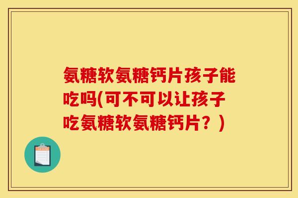氨糖软氨糖钙片孩子能吃吗(可不可以让孩子吃氨糖软氨糖钙片？)