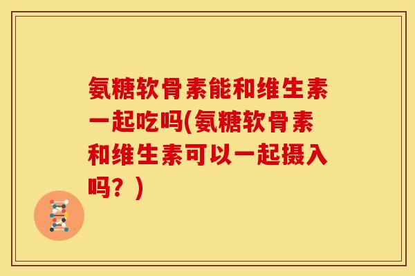 氨糖软骨素能和维生素一起吃吗(氨糖软骨素和维生素可以一起摄入吗？)