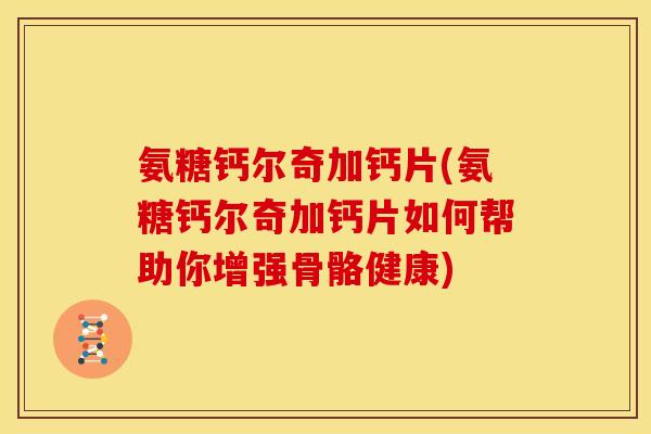 氨糖钙尔奇加钙片(氨糖钙尔奇加钙片如何帮助你增强骨骼健康)