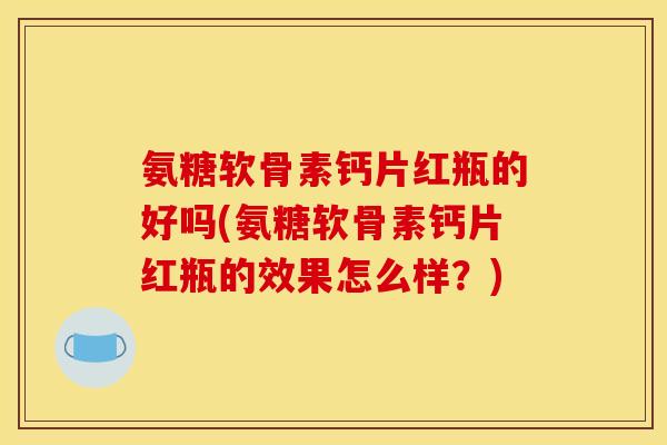 氨糖软骨素钙片红瓶的好吗(氨糖软骨素钙片红瓶的效果怎么样？)