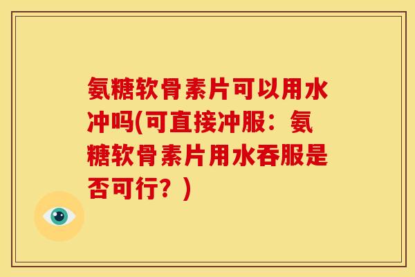 氨糖软骨素片可以用水冲吗(可直接冲服：氨糖软骨素片用水吞服是否可行？)