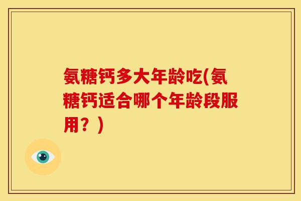 氨糖钙多大年龄吃(氨糖钙适合哪个年龄段服用?) 氨糖钙多大年龄吃(氨糖钙适合哪个年龄段服用?)