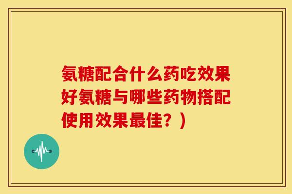 氨糖配合什么药吃效果好氨糖与哪些搭配使用效果佳?) 氨糖配合什么药吃效果好氨糖与哪些搭配使用效果佳?)
