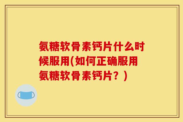 氨糖软骨素钙片什么时候服用(如何正确服用氨糖软骨素钙片？)