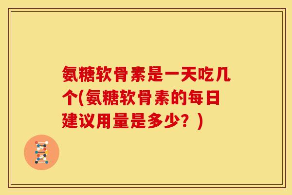 氨糖软骨素是一天吃几个(氨糖软骨素的每日建议用量是多少？)