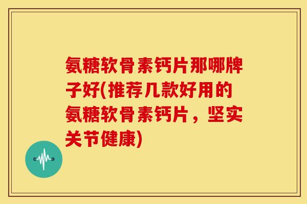 氨糖软骨素钙片那哪牌子好(推荐几款好用的氨糖软骨素钙片，坚实关节健康)