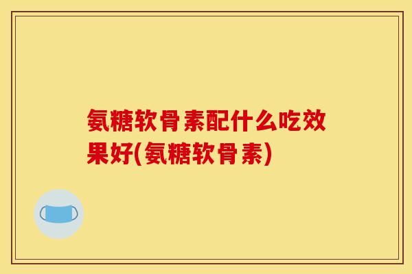 氨糖软骨素配什么吃效果好(氨糖软骨素)