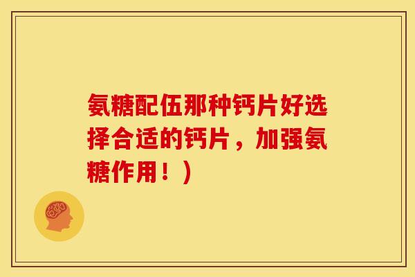 氨糖配伍那种钙片好选择合适的钙片,加强氨糖作用!) 氨糖配伍那种钙片好选择合适的钙片,加强氨糖作用!)
