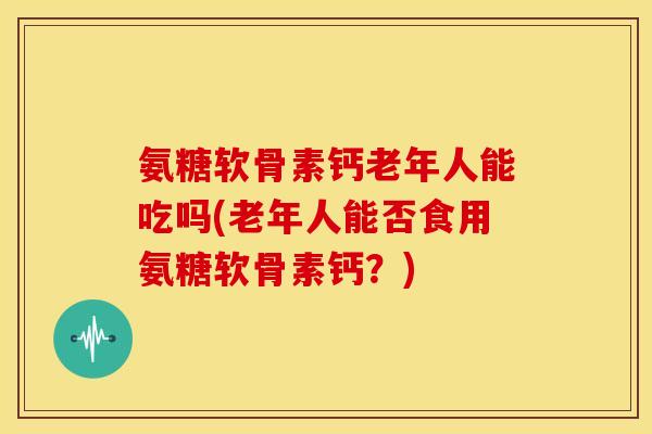 氨糖软骨素钙老年人能吃吗(老年人能否食用氨糖软骨素钙？)