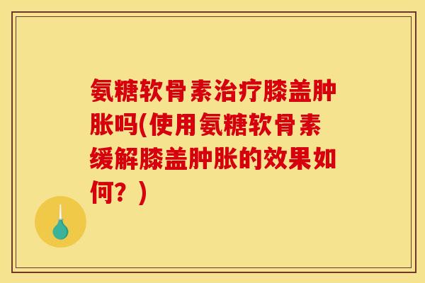 氨糖软骨素治疗膝盖肿胀吗(使用氨糖软骨素缓解膝盖肿胀的效果如何？)