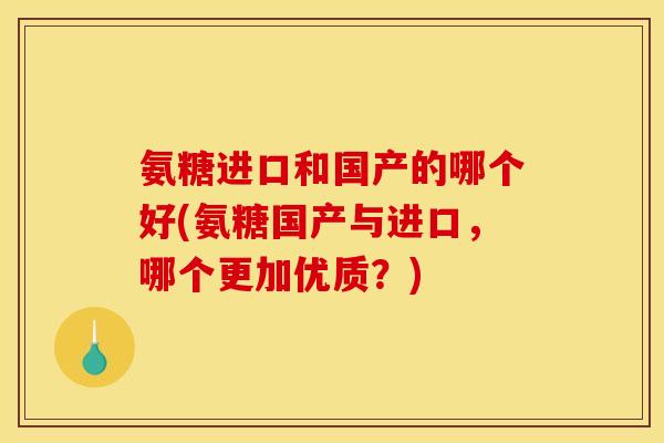 氨糖进口和国产的哪个好(氨糖国产与进口，哪个更加优质？)