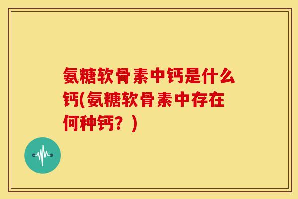 氨糖软骨素中钙是什么钙(氨糖软骨素中存在何种钙？)