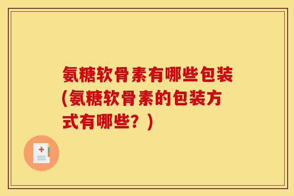 氨糖软骨素有哪些包装(氨糖软骨素的包装方式有哪些？)