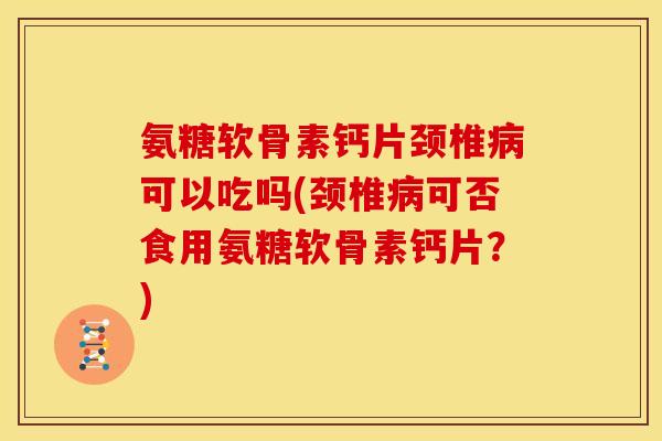 氨糖软骨素钙片颈椎病可以吃吗(颈椎病可否食用氨糖软骨素钙片？)