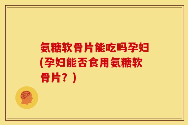 氨糖软骨片能吃吗孕妇(孕妇能否食用氨糖软骨片？)