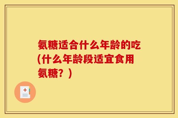氨糖适合什么年龄的吃(什么年龄段适宜食用氨糖？)