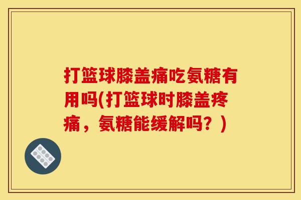 打篮球膝盖痛吃氨糖有用吗(打篮球时膝盖疼痛，氨糖能缓解吗？)