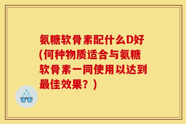 氨糖软骨素配什么D好(何种物质适合与氨糖软骨素一同使用以达到最佳效果？)