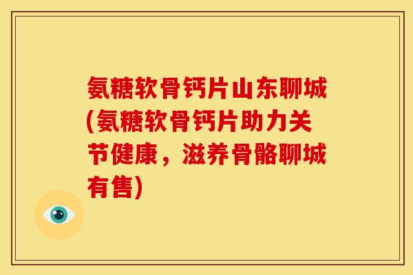氨糖软骨钙片山东聊城(氨糖软骨钙片助力关节健康，滋养骨骼聊城有售)