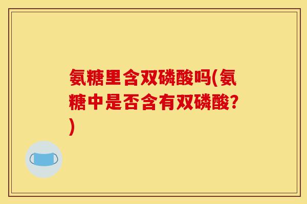 氨糖里含双磷酸吗(氨糖中是否含有双磷酸?) 氨糖里含双磷酸吗(氨糖中是否含有双磷酸?)