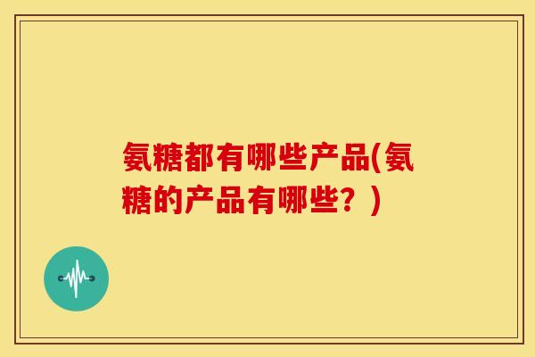 氨糖都有哪些产品(氨糖的产品有哪些?) 氨糖都有哪些产品(氨糖的产品有哪些?)