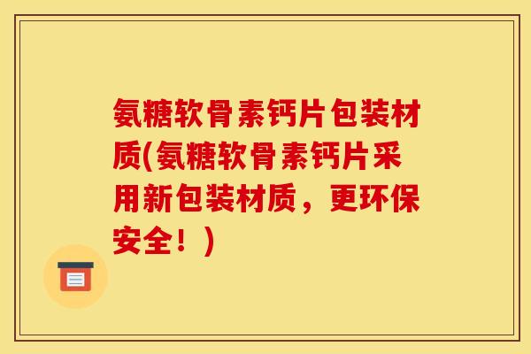 氨糖软骨素钙片包装材质(氨糖软骨素钙片采用新包装材质，更环保安全！)